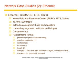 Instructor’s Guide for Coulouris, Dollimore and Kindberg Distributed Systems: Concepts and Design Edn. 4
© Pearson Education 2005
Network Case Studies (2): Ethernet
 Ethernet, CSMA/CD, IEEE 802.3
 Xerox Palo Alto Research Center (PARC), 1973, 3Mbps
 10,100,1000 Mbps
 extending a segment: hubs and repeaters
 connecting segments: switches and bridges
 Contention bus
 Packet/frame format
 preamble (7 bytes): hardware timing
 start frame delimiter (1)
 dest addr (6)
 src addr (6)
 length (2)
 data (46 - 1500): min total becomes 64 bytes, max total is 1518
 checksum (4): dropped if incorrect
 