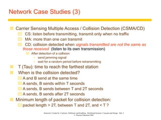 Instructor’s Guide for Coulouris, Dollimore and Kindberg Distributed Systems: Concepts and Design Edn. 4
© Pearson Education 2005
Network Case Studies (3)
 Carrier Sensing Multiple Access / Collision Detection (CSMA/CD)
 CS: listen before transmitting, transmit only when no traffic
 MA: more than one can transmit
 CD: collision detected when signals transmitted are not the same as
those received (listen to its own transmission)
 After detection of a collision
• send jamming signal
• wait for a random period before retransmitting
 T (Tau): time to reach the farthest station
 When is the collision detected?
 A and B send at the same time
 A sends, B sends within T seconds
 A sends, B sends between T and 2T seconds
 A sends, B sends after 2T seconds
 Minimum length of packet for collision detection:
 packet length > 2T, between T and 2T, and < T ?
 