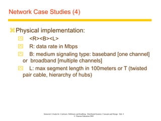 Instructor’s Guide for Coulouris, Dollimore and Kindberg Distributed Systems: Concepts and Design Edn. 4
© Pearson Education 2005
Network Case Studies (4)
Physical implementation:
 <R><B><L>
 R: data rate in Mbps
 B: medium signaling type: baseband [one channel]
or broadband [multiple channels]
 L: max segment length in 100meters or T (twisted
pair cable, hierarchy of hubs)
 