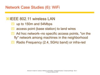 Instructor’s Guide for Coulouris, Dollimore and Kindberg Distributed Systems: Concepts and Design Edn. 4
© Pearson Education 2005
Network Case Studies (6): WiFi
IEEE 802.11 wireless LAN
 up to 150m and 54Mbps
 access point (base station) to land wires
 Ad hoc network--no specific access points, "on the
fly" network among machines in the neighborhood
 Radio Frequency (2.4, 5GHz band) or infra-red
 
