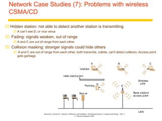 Instructor’s Guide for Coulouris, Dollimore and Kindberg Distributed Systems: Concepts and Design Edn. 4
© Pearson Education 2005
Network Case Studies (7): Problems with wireless
CSMA/CD
 Hidden station: not able to detect another station is transmitting
 A can’t see D, or vice versa
 Fading: signals weaken, out of range
 A and C are out of range from each other
 Collision masking: stronger signals could hide others
 A and C are out of range from each other, both transmits, collide, can't detect collision, Access point
gets garbage
LAN
Serv er
Wireless
LAN
Laptops
Base station/
access point
Palmtop
radio obstruction
A B C
D
E
 