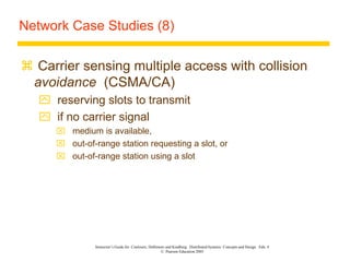 Instructor’s Guide for Coulouris, Dollimore and Kindberg Distributed Systems: Concepts and Design Edn. 4
© Pearson Education 2005
Network Case Studies (8)
 Carrier sensing multiple access with collision
avoidance (CSMA/CA)
 reserving slots to transmit
 if no carrier signal
 medium is available,
 out-of-range station requesting a slot, or
 out-of-range station using a slot
 