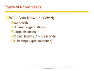 Instructor’s Guide for Coulouris, Dollimore and Kindberg Distributed Systems: Concepts and Design Edn. 4
© Pearson Education 2005
Types of Networks (3)
Wide Area Networks (WAN)
world-wide
Different organizations
Large distances
routed, latency .1 - .5 seconds
1-10 Mbps (upto 600 Mbps)
 