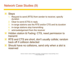 Instructor’s Guide for Coulouris, Dollimore and Kindberg Distributed Systems: Concepts and Design Edn. 4
© Pearson Education 2005
Network Case Studies (9)
 Steps
1. Request to send (RTS) from sender to receiver, specify
duration
2. Clear to send (CTS) in reply
3. in-range stations see the RTS and/or CTS and its duration
4. in-range stations stop transmitting
5. acknowledgement from the receiver
 Hidden station & Fading: CTS, need permission to
transmit
 RTS and CTS are short, don't usually collide; random
back off if collision detected
 Should have no collisions, send only when a slot is
reserved
 