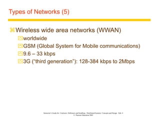 Instructor’s Guide for Coulouris, Dollimore and Kindberg Distributed Systems: Concepts and Design Edn. 4
© Pearson Education 2005
Types of Networks (5)
Wireless wide area networks (WWAN)
worldwide
GSM (Global System for Mobile communications)
9.6 – 33 kbps
3G (“third generation”): 128-384 kbps to 2Mbps
 