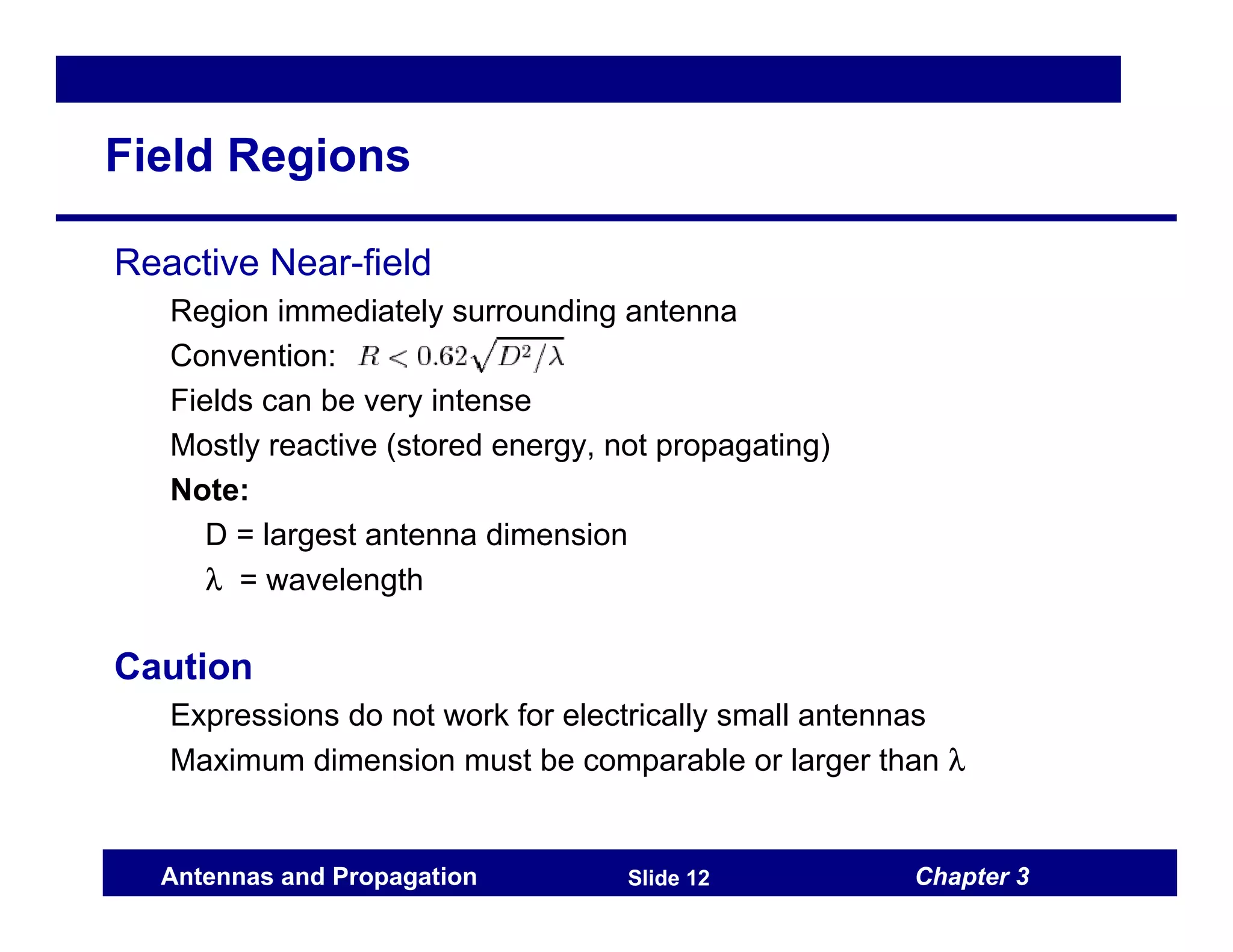 Chapter 3
Antennas and Propagation Slide 12
Field Regions
Reactive Near-field
Region immediately surrounding antenna
Convention:
Fields can be very intense
Mostly reactive (stored energy, not propagating)
Note:
D = largest antenna dimension
λ = wavelength
Caution
Expressions do not work for electrically small antennas
Maximum dimension must be comparable or larger than λ
 