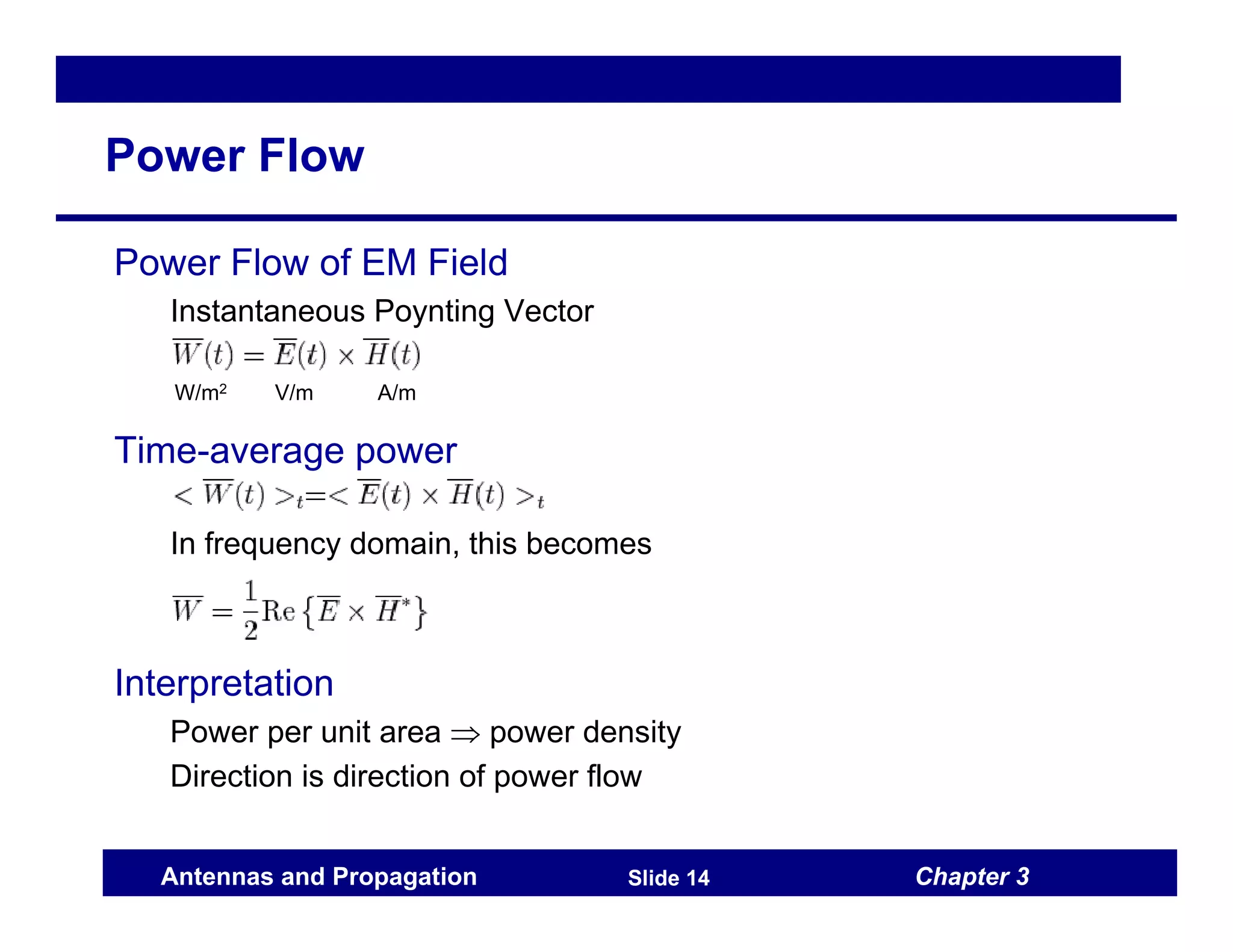 Chapter 3
Antennas and Propagation Slide 14
Power Flow
Power Flow of EM Field
Instantaneous Poynting Vector
Time-average power
In frequency domain, this becomes
Interpretation
Power per unit area ⇒ power density
Direction is direction of power flow
W/m2 V/m A/m
 