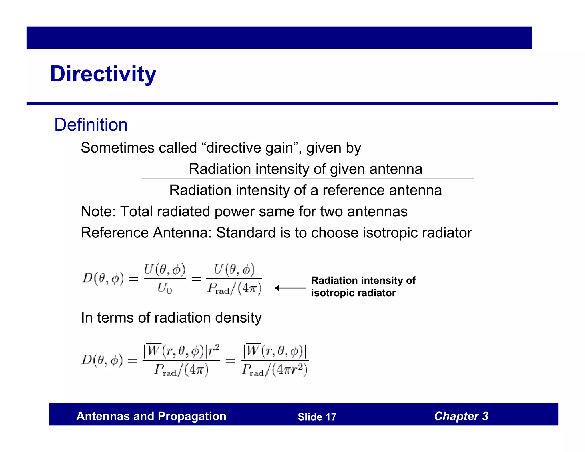 Chapter 3
Antennas and Propagation Slide 17
Directivity
Definition
Sometimes called “directive gain”, given by
Radiation intensity of given antenna
Radiation intensity of a reference antenna
Note: Total radiated power same for two antennas
Reference Antenna: Standard is to choose isotropic radiator
In terms of radiation density
Radiation intensity of
isotropic radiator
 