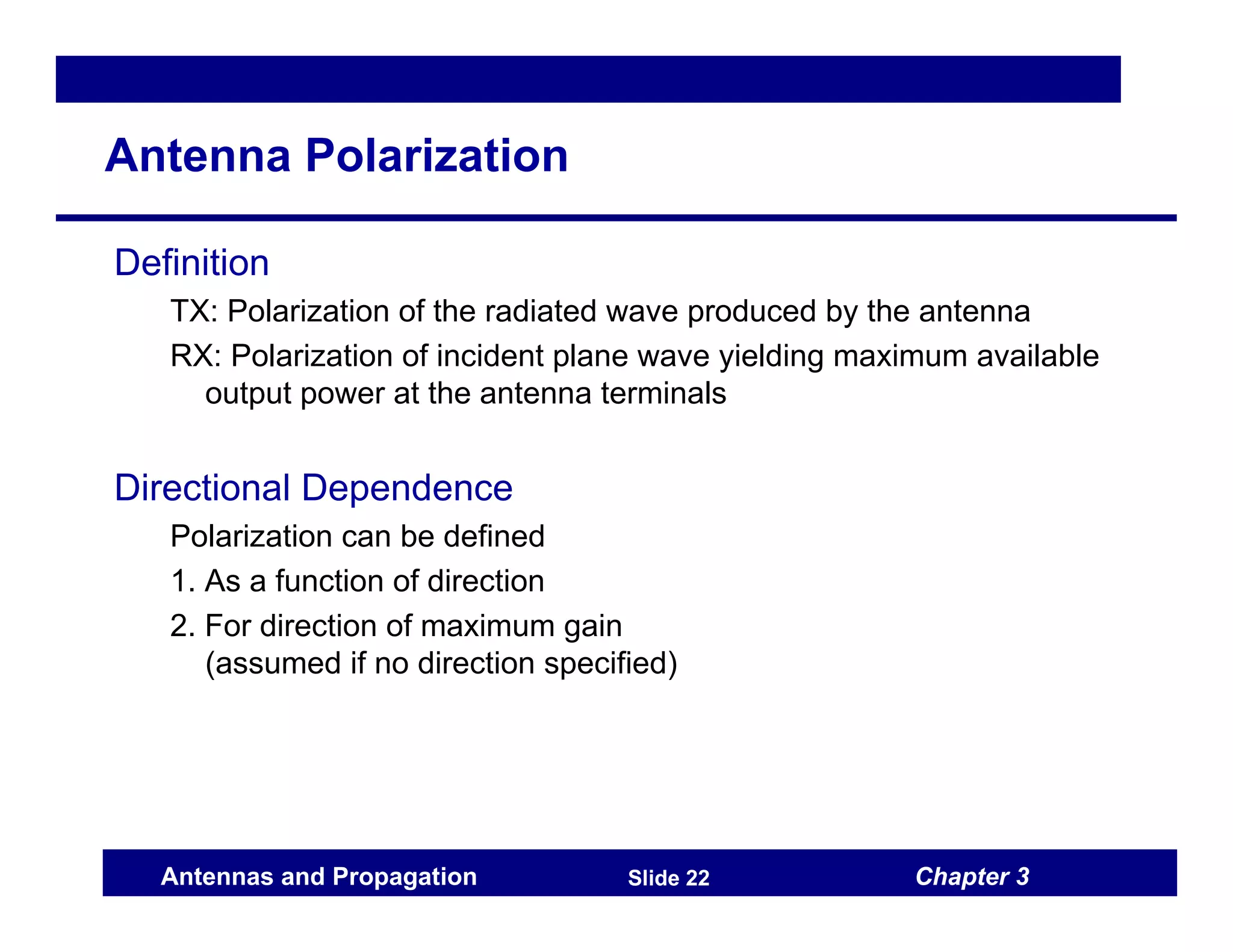 Chapter 3
Antennas and Propagation Slide 22
Antenna Polarization
Definition
TX: Polarization of the radiated wave produced by the antenna
RX: Polarization of incident plane wave yielding maximum available
output power at the antenna terminals
Directional Dependence
Polarization can be defined
1. As a function of direction
2. For direction of maximum gain
(assumed if no direction specified)
 