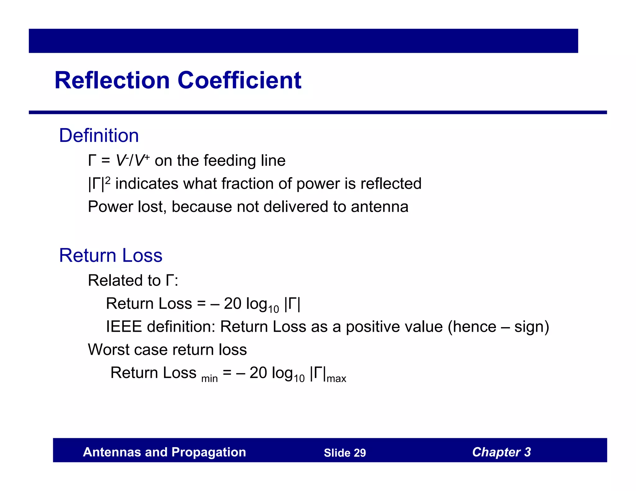 Chapter 3
Antennas and Propagation Slide 29
Reflection Coefficient
Definition
Γ = V-/V+ on the feeding line
|Γ|2 indicates what fraction of power is reflected
Power lost, because not delivered to antenna
Return Loss
Related to Γ:
Return Loss = – 20 log10 |Γ|
IEEE definition: Return Loss as a positive value (hence – sign)
Worst case return loss
Return Loss min = – 20 log10 |Γ|max
 