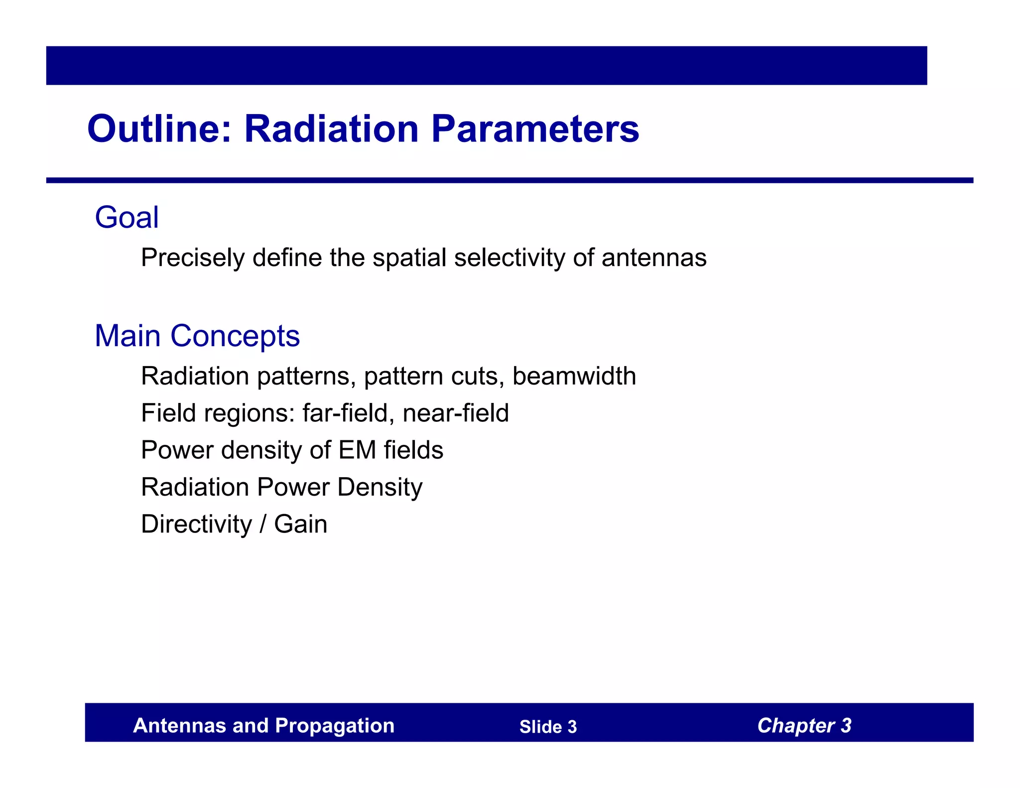 Chapter 3
Antennas and Propagation Slide 3
Outline: Radiation Parameters
Goal
Precisely define the spatial selectivity of antennas
Main Concepts
Radiation patterns, pattern cuts, beamwidth
Field regions: far-field, near-field
Power density of EM fields
Radiation Power Density
Directivity / Gain
 