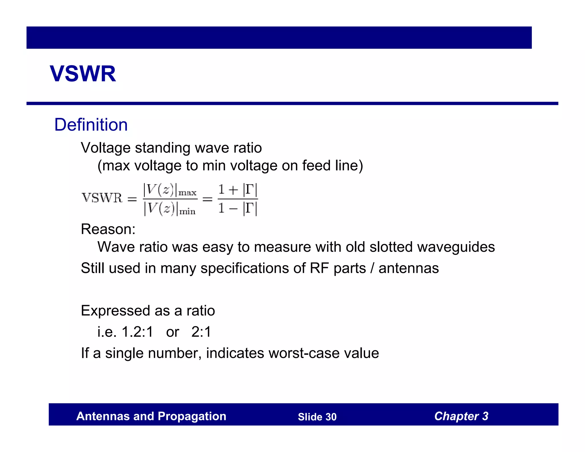 Chapter 3
Antennas and Propagation Slide 30
VSWR
Definition
Voltage standing wave ratio
(max voltage to min voltage on feed line)
Reason:
Wave ratio was easy to measure with old slotted waveguides
Still used in many specifications of RF parts / antennas
Expressed as a ratio
i.e. 1.2:1 or 2:1
If a single number, indicates worst-case value
 