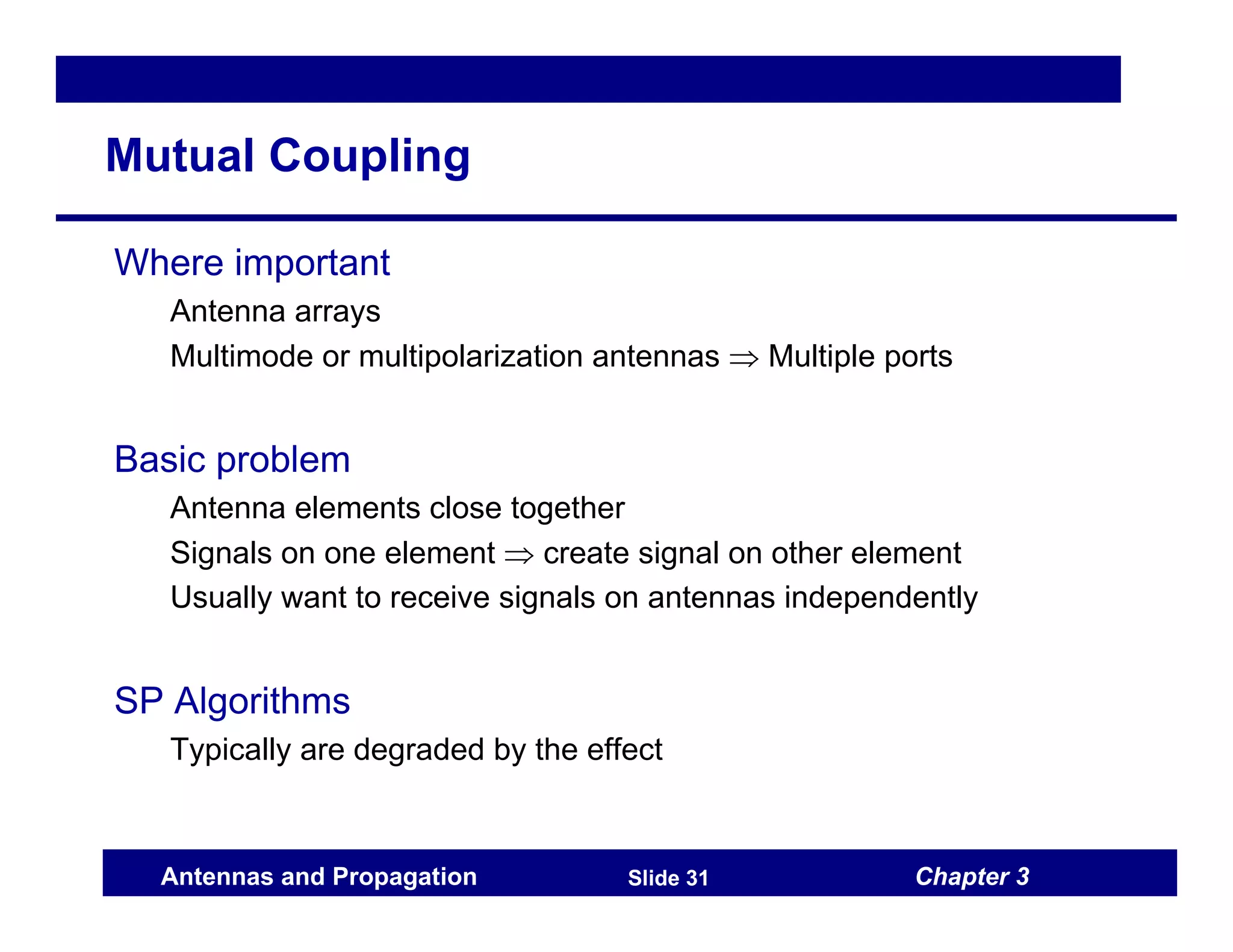 Chapter 3
Antennas and Propagation Slide 31
Mutual Coupling
Where important
Antenna arrays
Multimode or multipolarization antennas ⇒ Multiple ports
Basic problem
Antenna elements close together
Signals on one element ⇒ create signal on other element
Usually want to receive signals on antennas independently
SP Algorithms
Typically are degraded by the effect
 
