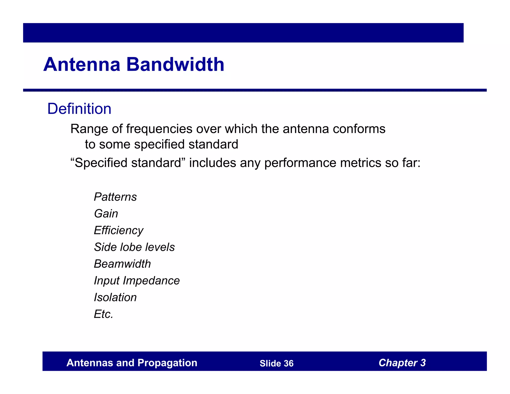 Chapter 3
Antennas and Propagation Slide 36
Antenna Bandwidth
Definition
Range of frequencies over which the antenna conforms
to some specified standard
“Specified standard” includes any performance metrics so far:
Patterns
Gain
Efficiency
Side lobe levels
Beamwidth
Input Impedance
Isolation
Etc.
 