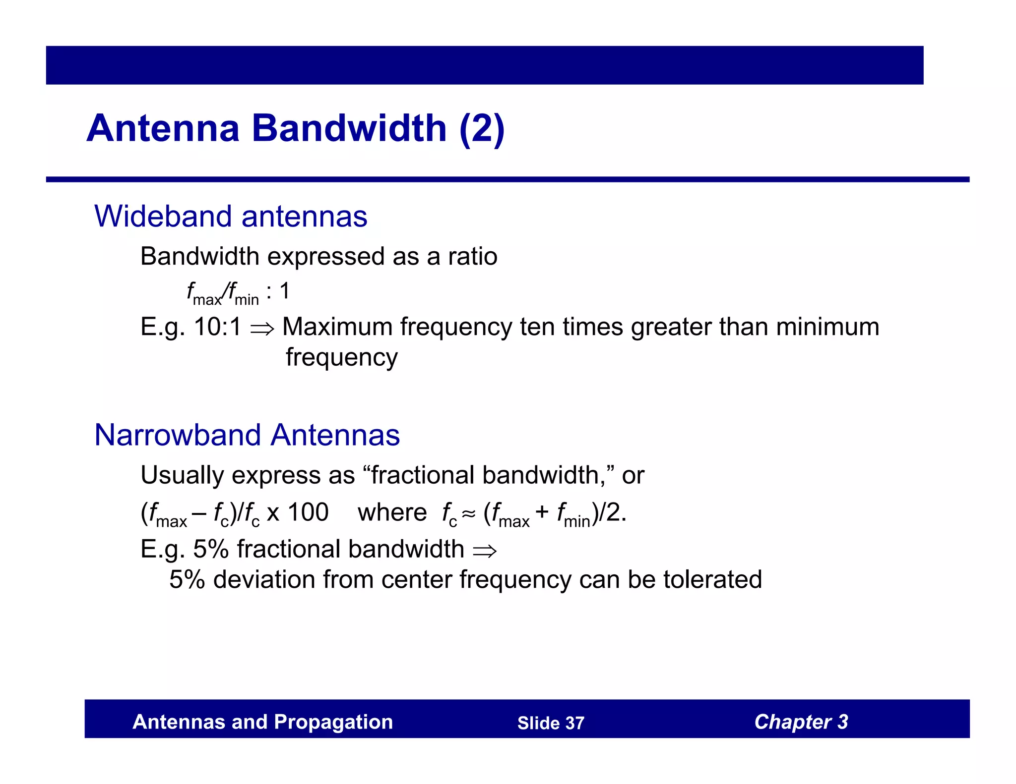 Chapter 3
Antennas and Propagation Slide 37
Antenna Bandwidth (2)
Wideband antennas
Bandwidth expressed as a ratio
fmax/fmin : 1
E.g. 10:1 ⇒ Maximum frequency ten times greater than minimum
frequency
Narrowband Antennas
Usually express as “fractional bandwidth,” or
(fmax – fc)/fc x 100 where fc ≈ (fmax + fmin)/2.
E.g. 5% fractional bandwidth ⇒
5% deviation from center frequency can be tolerated
 