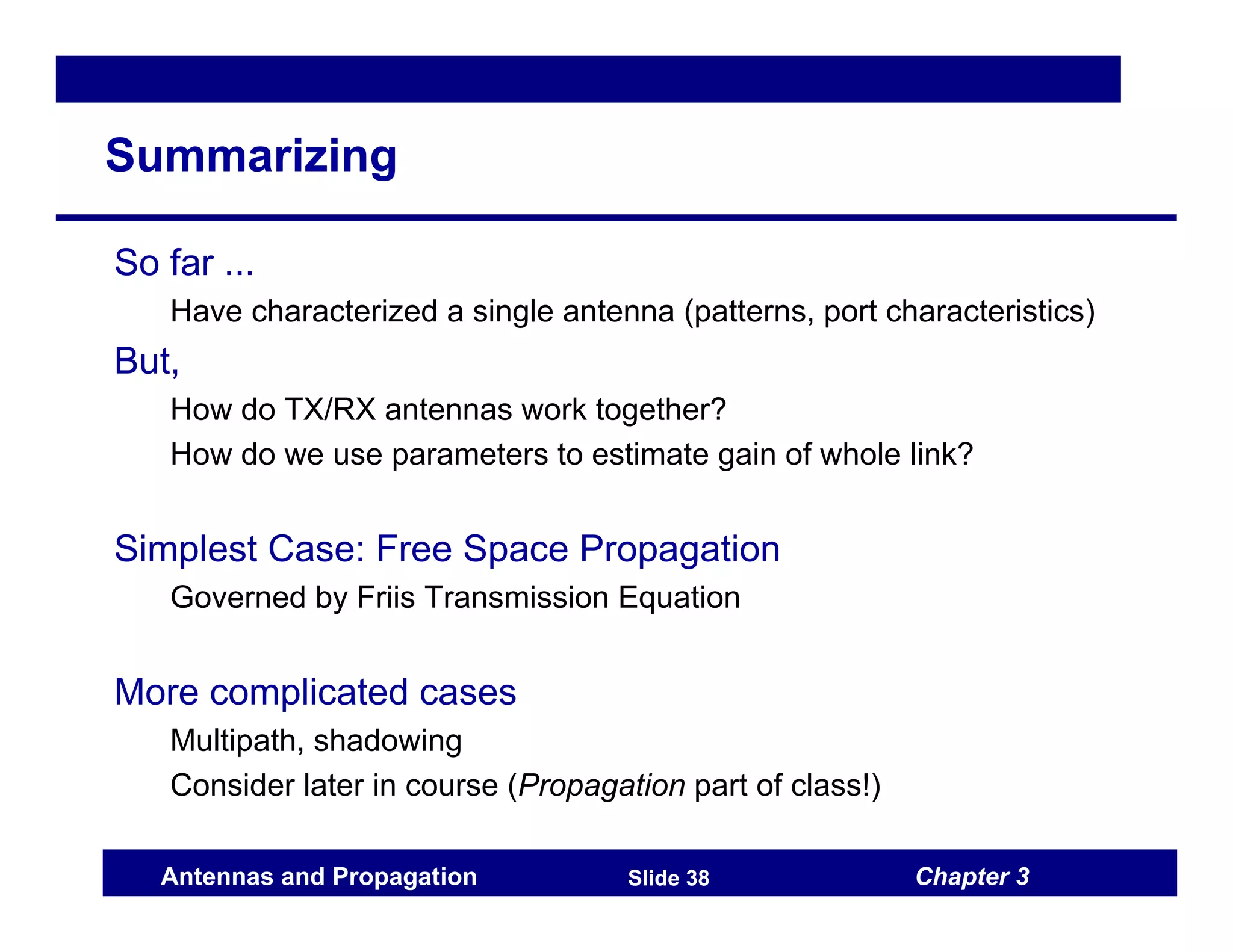 Chapter 3
Antennas and Propagation Slide 38
Summarizing
So far ...
Have characterized a single antenna (patterns, port characteristics)
But,
How do TX/RX antennas work together?
How do we use parameters to estimate gain of whole link?
Simplest Case: Free Space Propagation
Governed by Friis Transmission Equation
More complicated cases
Multipath, shadowing
Consider later in course (Propagation part of class!)
 