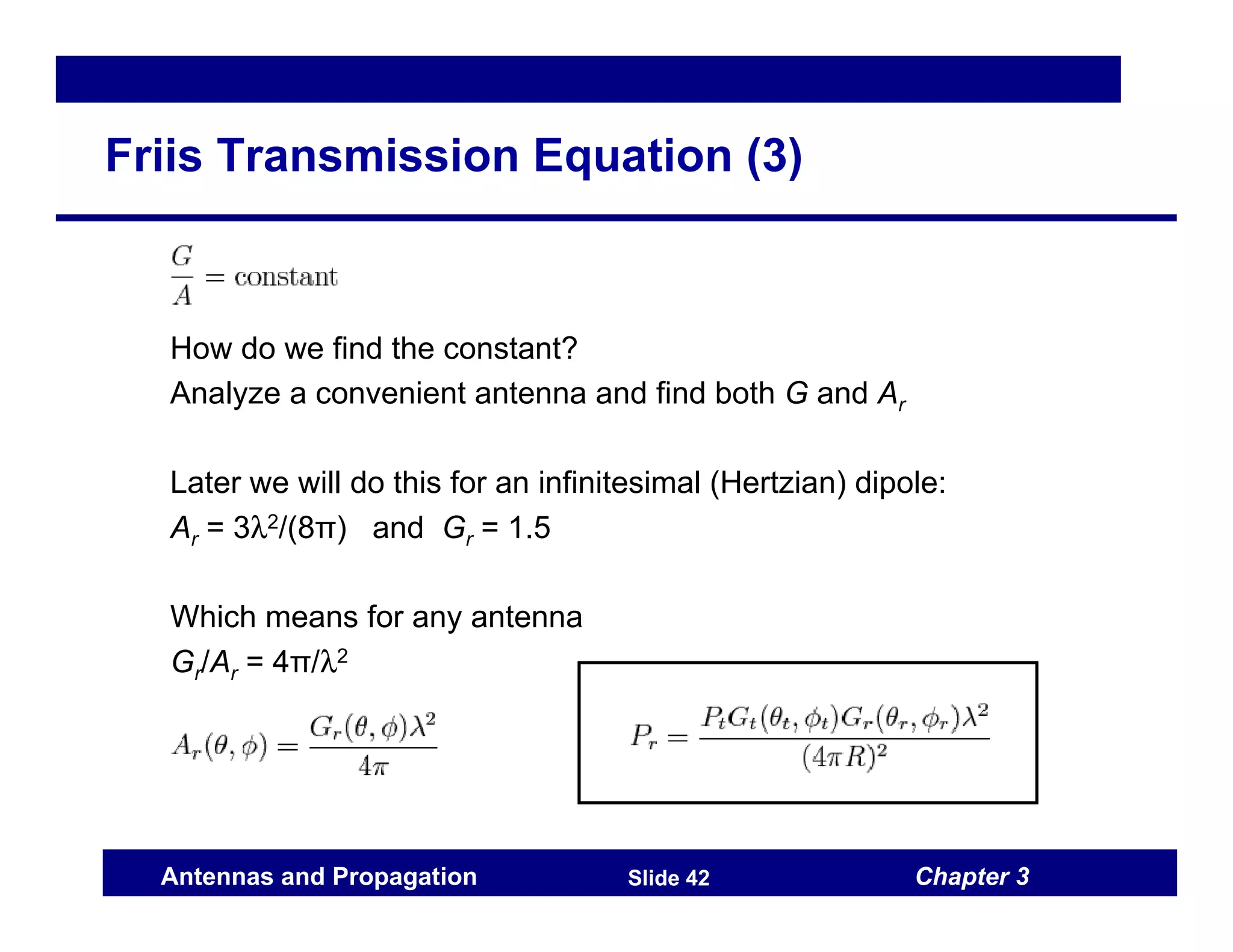 Chapter 3
Antennas and Propagation Slide 42
Friis Transmission Equation (3)
How do we find the constant?
Analyze a convenient antenna and find both G and Ar
Later we will do this for an infinitesimal (Hertzian) dipole:
Ar = 3λ2/(8π) and Gr = 1.5
Which means for any antenna
Gr/Ar = 4π/λ2
 