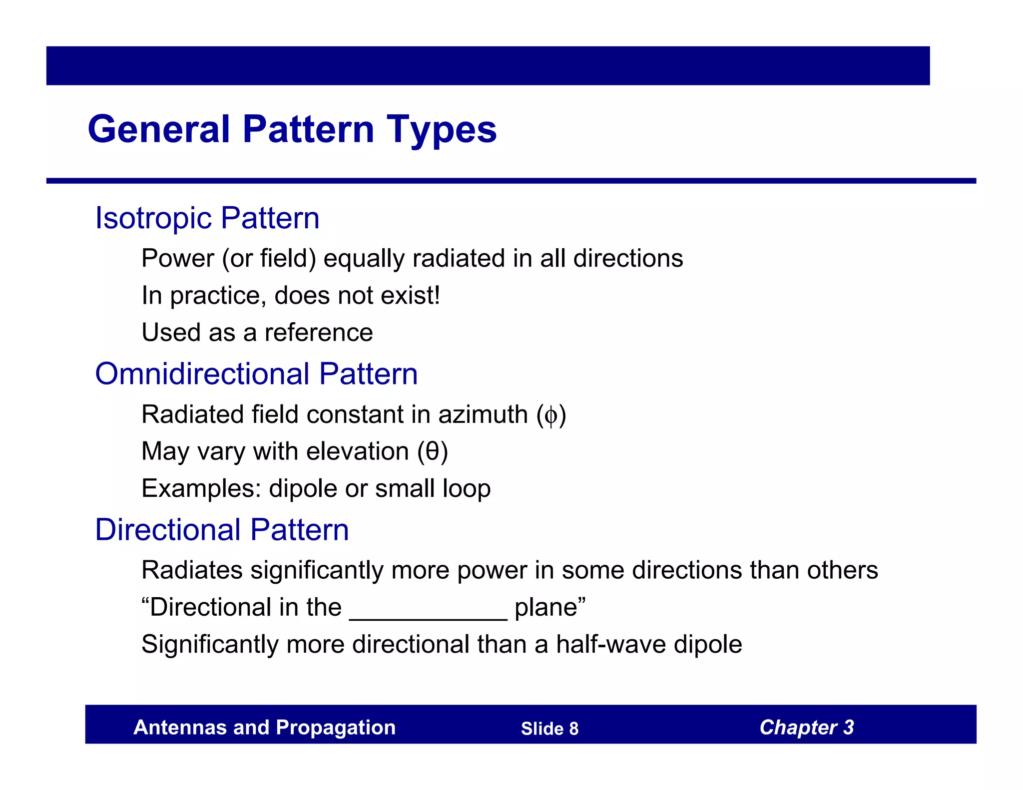 Chapter 3
Antennas and Propagation Slide 8
General Pattern Types
Isotropic Pattern
Power (or field) equally radiated in all directions
In practice, does not exist!
Used as a reference
Omnidirectional Pattern
Radiated field constant in azimuth (φ)
May vary with elevation (θ)
Examples: dipole or small loop
Directional Pattern
Radiates significantly more power in some directions than others
“Directional in the ___________ plane”
Significantly more directional than a half-wave dipole
 