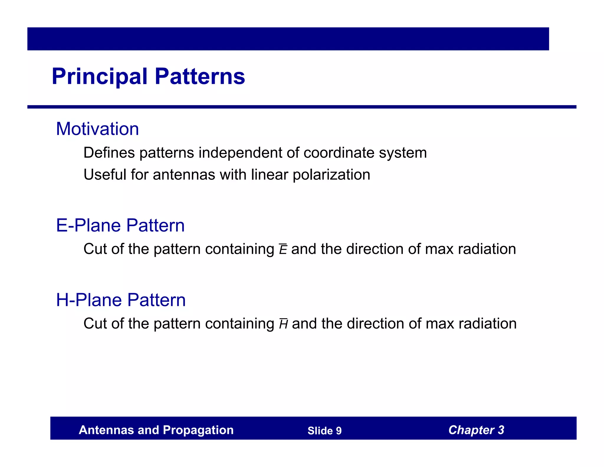 Chapter 3
Antennas and Propagation Slide 9
Principal Patterns
Motivation
Defines patterns independent of coordinate system
Useful for antennas with linear polarization
E-Plane Pattern
Cut of the pattern containing E̅ and the direction of max radiation
H-Plane Pattern
Cut of the pattern containing H̅ and the direction of max radiation
 