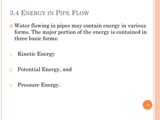 3.4 ENERGY IN PIPE FLOW
 Water flowing in pipes may contain energy in various
forms. The major portion of the energy is contained in
three basic forms:
1. Kinetic Energy
2. Potential Energy, and
3. Pressure Energy.
12
 