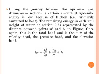  During the journey between the upstream and
downstream sections, a certain amount of hydraulic
energy is lost because of friction (i.e., primarily
converted to heat). The remaining energy in each unit
weight of water at section 2 is represented by the
distance between points a' and b' in Figure. Once
again, this is the total head and is the sum of the
velocity head, the pressure head, and the elevation
head.
17
 