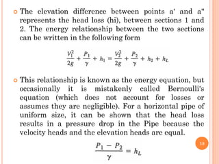  The elevation difference between points a' and a"
represents the head loss (hi), between sections 1 and
2. The energy relationship between the two sections
can be written in the following form
 This relationship is known as the energy equation, but
occasionally it is mistakenly called Bernoulli's
equation (which does not account for losses or
assumes they are negligible). For a horizontal pipe of
uniform size, it can be shown that the head loss
results in a pressure drop in the Pipe because the
velocity heads and the elevation heads are equal.
18
 