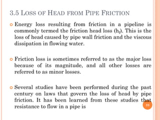3.5 LOSS OF HEAD FROM PIPE FRICTION
 Energy loss resulting from friction in a pipeline is
commonly termed the friction head loss (hf). This is the
loss of head caused by pipe wall friction and the viscous
dissipation in flowing water.
 Friction loss is sometimes referred to as the major loss
because of its magnitude, and all other losses are
referred to as minor losses.
 Several studies have been performed during the past
century on laws that govern the loss of head by pipe
friction. It has been learned from these studies that
resistance to flow in a pipe is 23
 