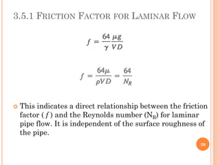 3.5.1 FRICTION FACTOR FOR LAMINAR FLOW
 This indicates a direct relationship between the friction
factor ( f ) and the Reynolds number (NR) for laminar
pipe flow. It is independent of the surface roughness of
the pipe.
26
 