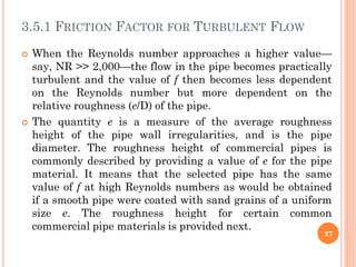 3.5.1 FRICTION FACTOR FOR TURBULENT FLOW
 When the Reynolds number approaches a higher value—
say, NR >> 2,000—the flow in the pipe becomes practically
turbulent and the value of f then becomes less dependent
on the Reynolds number but more dependent on the
relative roughness (e/D) of the pipe.
 The quantity e is a measure of the average roughness
height of the pipe wall irregularities, and is the pipe
diameter. The roughness height of commercial pipes is
commonly described by providing a value of e for the pipe
material. It means that the selected pipe has the same
value of f at high Reynolds numbers as would be obtained
if a smooth pipe were coated with sand grains of a uniform
size e. The roughness height for certain common
commercial pipe materials is provided next.
27
 