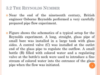 3.2 THE REYNOLDS NUMBER
 Near the end of the nineteenth century, British
engineer Osborne Reynolds performed a very carefully
prepared pipe flow experiment.
 Figure shows the schematics of a typical setup for the
Reynolds experiment. A long, straight, glass pipe of
small bore was installed in a large tank with glass
sides. A control valve (C) was installed at the outlet
end of the glass pipe to regulate the outflow. A small
bottle (B) filled with colored water and a regulating
valve at the bottle's neck were used to introduce a fine
stream of colored water into the entrance of the glass
pipe when the flow was initiated. 3
 
