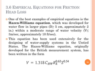 3.6 EMPIRICAL EQUATIONS FOR FRICTION
HEAD LOSS
 One of the best examples of empirical equations is the
Hazen-Williams equation, which was developed for
water flow in larger pipes (D≥ 5 cm, approximately 2
in.) within a moderate range of water velocity (V≤
3m/sec, approximately 10 ft/sec).
 This equation has been used extensively for the
designing of water-supply systems in the Untied
States. The Hazen-Williams equation, originally
developed for the British measurement system, has
been written in the form
34
 