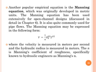  Another popular empirical equation is the Manning
equation, which was originally developed in metric
units. The Manning equation has been used
extensively for open-channel designs (discussed in
detail in Chapter 6). It is also quite commonly used for
pipe flows. The Manning equation may be expressed
in the following form:
 where the velocity is measured in meters per second
and the hydraulic radius is measured in meters. The n
is Manning's coefficient of roughness, specifically
known to hydraulic engineers as Manning's n.
39
 