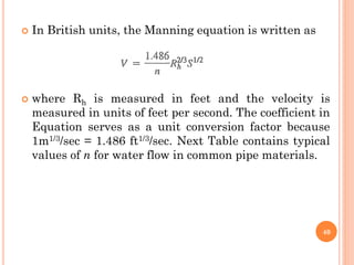  In British units, the Manning equation is written as
 where Rh is measured in feet and the velocity is
measured in units of feet per second. The coefficient in
Equation serves as a unit conversion factor because
1m1/3/sec = 1.486 ft1/3/sec. Next Table contains typical
values of n for water flow in common pipe materials.
40
 