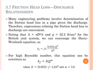 3.7 FRICTION HEAD LOSS—DISCHARGE
RELATIONSHIPS
 Many engineering problems involve determination of
the friction head loss in a pipe given the discharge.
Therefore, expressions relating the friction head loss to
discharge are convenient.
 Noting that A = D2/4 and g = 32.2 ft/sec2 for the
British unit system, we can rearrange the Darcy-
Weisbach equation, as
 For high Reynolds number, this equation can be
rewritten as
43
 