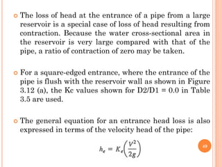  The loss of head at the entrance of a pipe from a large
reservoir is a special case of loss of head resulting from
contraction. Because the water cross-sectional area in
the reservoir is very large compared with that of the
pipe, a ratio of contraction of zero may be taken.
 For a square-edged entrance, where the entrance of the
pipe is flush with the reservoir wall as shown in Figure
3.12 (a), the Kc values shown for D2/D1 = 0.0 in Table
3.5 are used.
 The general equation for an entrance head loss is also
expressed in terms of the velocity head of the pipe:
49
 
