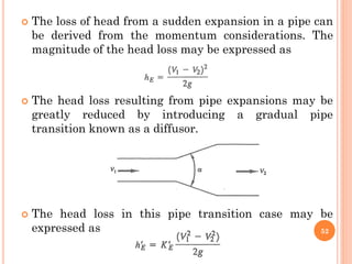  The loss of head from a sudden expansion in a pipe can
be derived from the momentum considerations. The
magnitude of the head loss may be expressed as
 The head loss resulting from pipe expansions may be
greatly reduced by introducing a gradual pipe
transition known as a diffusor.
 The head loss in this pipe transition case may be
expressed as 52
 