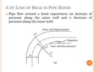 3.10 LOSS OF HEAD IN PIPE BENDS
 Pipe flow around a bend experiences an increase of
pressure along the outer wall and a decrease of
pressure along the inner wall.
55
 