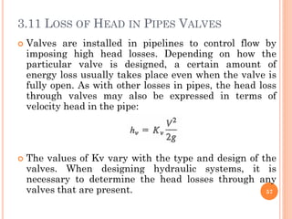 3.11 LOSS OF HEAD IN PIPES VALVES
 Valves are installed in pipelines to control flow by
imposing high head losses. Depending on how the
particular valve is designed, a certain amount of
energy loss usually takes place even when the valve is
fully open. As with other losses in pipes, the head loss
through valves may also be expressed in terms of
velocity head in the pipe:
 The values of Kv vary with the type and design of the
valves. When designing hydraulic systems, it is
necessary to determine the head losses through any
valves that are present. 57
 