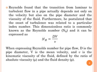  Reynolds found that the transition from laminar to
turbulent flow in a pipe actually depends not only on
the velocity but also on the pipe diameter and the
viscosity of the fluid. Furthermore, he postulated that
the onset of turbulence was related to a particular
index number. This dimensionless ratio is commonly
known as the Reynolds number (NR) and it can be
expressed as
When expressing Reynolds number for pipe flow, D is the
pipe diameter, V is the mean velocity, and v is the
kinematic viscosity of the fluid, defined by the ratio of
absolute viscosity (µ) and the fluid density (ρ).
6
 