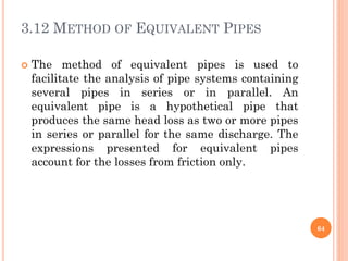 3.12 METHOD OF EQUIVALENT PIPES
 The method of equivalent pipes is used to
facilitate the analysis of pipe systems containing
several pipes in series or in parallel. An
equivalent pipe is a hypothetical pipe that
produces the same head loss as two or more pipes
in series or parallel for the same discharge. The
expressions presented for equivalent pipes
account for the losses from friction only.
64
 