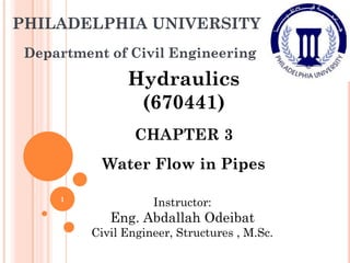 PHILADELPHIA UNIVERSITY
Department of Civil Engineering
Hydraulics
(670441)
CHAPTER 3
Water Flow in Pipes
Instructor:
Eng. Abdallah Odeibat
Civil Engineer, Structures , M.Sc.
1
 
