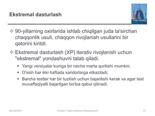 Ekstremal dasturlash
 90-yillarning oxirlarida ishlab chiqilgan juda ta'sirchan
chaqqonlik usuli, chaqqon rivojlanish usullarini bir
qatorini kiritdi.
 Ekstremal dasturlash (XP) iterativ rivojlanish uchun
"ekstremal" yondashuvni talab qiladi.
 Yangi versiyalar kuniga bir necha marta qurilishi mumkin;
 O'sish har ikki haftada xaridorlarga etkaziladi;
 Barcha testlar har bir tuzilish uchun bajarilishi kerak va agar test
muvaffaqiyatli bajarilgan bo'lsa qabul qilinadi.
Chapter 3 Agile Software Development 13
30/10/2014
 