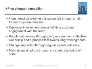 XP va chaqqon tamoyillar
 Incremental development is supported through small,
frequent system releases.
 Customer involvement means full-time customer
engagement with the team.
 People not process through pair programming, collective
ownership and a process that avoids long working hours.
 Change supported through regular system releases.
 Maintaining simplicity through constant refactoring of
code.
Chapter 3 Agile Software Development 17
30/10/2014
 