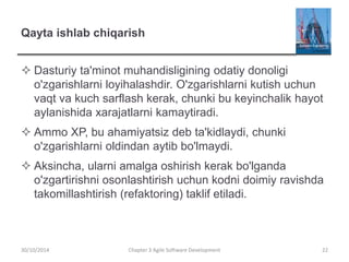 Qayta ishlab chiqarish
 Dasturiy ta'minot muhandisligining odatiy donoligi
o'zgarishlarni loyihalashdir. O'zgarishlarni kutish uchun
vaqt va kuch sarflash kerak, chunki bu keyinchalik hayot
aylanishida xarajatlarni kamaytiradi.
 Ammo XP, bu ahamiyatsiz deb ta'kidlaydi, chunki
o'zgarishlarni oldindan aytib bo'lmaydi.
 Aksincha, ularni amalga oshirish kerak bo'lganda
o'zgartirishni osonlashtirish uchun kodni doimiy ravishda
takomillashtirish (refaktoring) taklif etiladi.
Chapter 3 Agile Software Development 22
30/10/2014
 