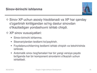 Sinov-birinchi ishlanma
 Sinov XP uchun asosiy hisoblanadi va XP har qanday
o'zgartirish kiritilgandan so'ng dastur sinovdan
o'tkaziladigan yondashuvni ishlab chiqdi.
 XP sinov xususiyatlari:
 Sinov-birinchi ishlanma.
 Stsenariylardan testlarni ko'paytirish.
 Foydalanuvchilarning testlarni ishlab chiqish va tekshirishda
ishtiroki.
 Avtomatik sinov bog'lamalari har bir yangi versiya paydo
bo'lganda har bir komponent sinovlarini o'tkazish uchun
ishlatiladi.
Chapter 3 Agile Software Development 25
30/10/2014
 