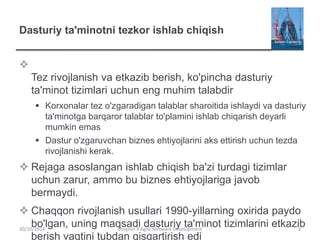 Dasturiy ta'minotni tezkor ishlab chiqish

Tez rivojlanish va etkazib berish, ko'pincha dasturiy
ta'minot tizimlari uchun eng muhim talabdir
 Korxonalar tez o'zgaradigan talablar sharoitida ishlaydi va dasturiy
ta'minotga barqaror talablar to'plamini ishlab chiqarish deyarli
mumkin emas
 Dastur o'zgaruvchan biznes ehtiyojlarini aks ettirish uchun tezda
rivojlanishi kerak.
 Rejaga asoslangan ishlab chiqish ba'zi turdagi tizimlar
uchun zarur, ammo bu biznes ehtiyojlariga javob
bermaydi.
 Chaqqon rivojlanish usullari 1990-yillarning oxirida paydo
bo'lgan, uning maqsadi dasturiy ta'minot tizimlarini etkazib
berish vaqtini tubdan qisqartirish edi
Chapter 3 Agile Software Development 3
30/10/2014
 