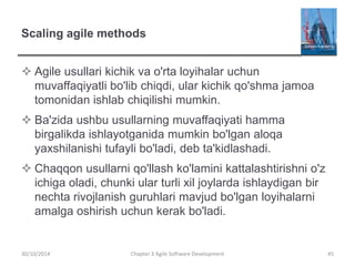 Scaling agile methods
 Agile usullari kichik va o'rta loyihalar uchun
muvaffaqiyatli bo'lib chiqdi, ular kichik qo'shma jamoa
tomonidan ishlab chiqilishi mumkin.
 Ba'zida ushbu usullarning muvaffaqiyati hamma
birgalikda ishlayotganida mumkin bo'lgan aloqa
yaxshilanishi tufayli bo'ladi, deb ta'kidlashadi.
 Chaqqon usullarni qo'llash ko'lamini kattalashtirishni o'z
ichiga oladi, chunki ular turli xil joylarda ishlaydigan bir
nechta rivojlanish guruhlari mavjud bo'lgan loyihalarni
amalga oshirish uchun kerak bo'ladi.
Chapter 3 Agile Software Development 45
30/10/2014
 