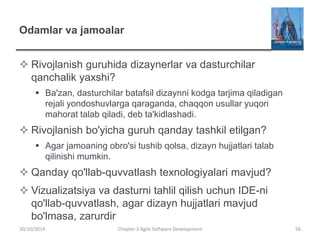 Odamlar va jamoalar
 Rivojlanish guruhida dizaynerlar va dasturchilar
qanchalik yaxshi?
 Ba'zan, dasturchilar batafsil dizaynni kodga tarjima qiladigan
rejali yondoshuvlarga qaraganda, chaqqon usullar yuqori
mahorat talab qiladi, deb ta'kidlashadi.
 Rivojlanish bo'yicha guruh qanday tashkil etilgan?
 Agar jamoaning obro'si tushib qolsa, dizayn hujjatlari talab
qilinishi mumkin.
 Qanday qo'llab-quvvatlash texnologiyalari mavjud?
 Vizualizatsiya va dasturni tahlil qilish uchun IDE-ni
qo'llab-quvvatlash, agar dizayn hujjatlari mavjud
bo'lmasa, zarurdir
Chapter 3 Agile Software Development 56
30/10/2014
 