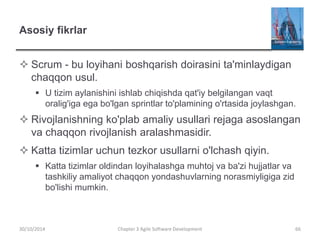 Asosiy fikrlar
 Scrum - bu loyihani boshqarish doirasini ta'minlaydigan
chaqqon usul.
 U tizim aylanishini ishlab chiqishda qat'iy belgilangan vaqt
oralig'iga ega bo'lgan sprintlar to'plamining o'rtasida joylashgan.
 Rivojlanishning ko'plab amaliy usullari rejaga asoslangan
va chaqqon rivojlanish aralashmasidir.
 Katta tizimlar uchun tezkor usullarni o'lchash qiyin.
 Katta tizimlar oldindan loyihalashga muhtoj va ba'zi hujjatlar va
tashkiliy amaliyot chaqqon yondashuvlarning norasmiyligiga zid
bo'lishi mumkin.
Chapter 3 Agile Software Development 66
30/10/2014
 