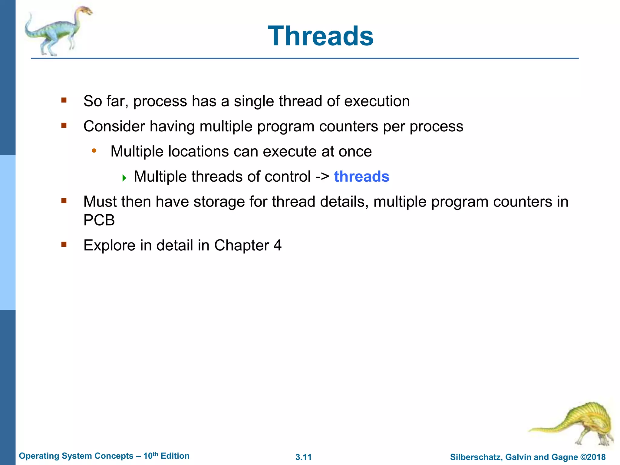 3.11 Silberschatz, Galvin and Gagne ©2018
Operating System Concepts – 10th Edition
Threads
 So far, process has a single thread of execution
 Consider having multiple program counters per process
• Multiple locations can execute at once
 Multiple threads of control -> threads
 Must then have storage for thread details, multiple program counters in
PCB
 Explore in detail in Chapter 4
 